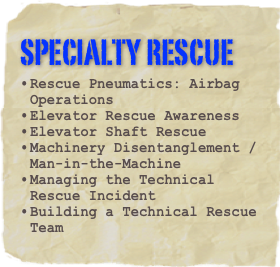 specialty rescue
Rescue Pneumatics: Airbag Operations
Elevator Rescue Awareness
Elevator Shaft Rescue
Machinery Disentanglement / Man-in-the-Machine
Managing the Technical Rescue Incident
Building a Technical Rescue Team